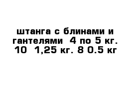 штанга с блинами и гантелями  4 по 5 кг. 10  1,25 кг. 8 0.5 кг
